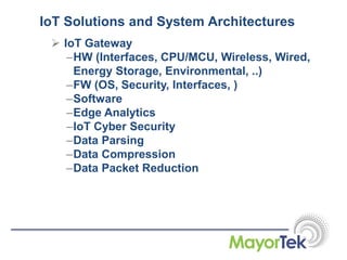 IoT Solutions and System Architectures
 IoT Gateway
–HW (Interfaces, CPU/MCU, Wireless, Wired,
Energy Storage, Environmental, ..)
–FW (OS, Security, Interfaces, )
–Software
–Edge Analytics
–IoT Cyber Security
–Data Parsing
–Data Compression
–Data Packet Reduction
 