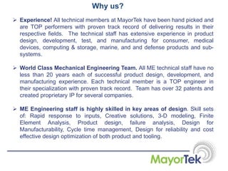 Why us?
 Experience! All technical members at MayorTek have been hand picked and
are TOP performers with proven track record of delivering results in their
respective fields. The technical staff has extensive experience in product
design, development, test, and manufacturing for consumer, medical
devices, computing & storage, marine, and and defense products and sub-
systems.
 World Class Mechanical Engineering Team. All ME technical staff have no
less than 20 years each of successful product design, development, and
manufacturing experience. Each technical member is a TOP engineer in
their specialization with proven track record. Team has over 32 patents and
created proprietary IP for several companies.
 ME Engineering staff is highly skilled in key areas of design. Skill sets
of: Rapid response to inputs, Creative solutions, 3-D modeling, Finite
Element Analysis, Product design, failure analysis, Design for
Manufacturability, Cycle time management, Design for reliability and cost
effective design optimization of both product and tooling.
 