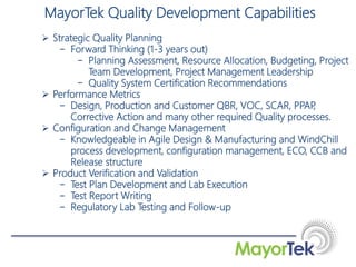  Strategic Quality Planning
− Forward Thinking (1-3 years out)
− Planning Assessment, Resource Allocation, Budgeting, Project
Team Development, Project Management Leadership
− Quality System Certification Recommendations
 Performance Metrics
− Design, Production and Customer QBR, VOC, SCAR, PPAP,
Corrective Action and many other required Quality processes.
 Configuration and Change Management
− Knowledgeable in Agile Design & Manufacturing and WindChill
process development, configuration management, ECO, CCB and
Release structure
 Product Verification and Validation
− Test Plan Development and Lab Execution
− Test Report Writing
− Regulatory Lab Testing and Follow-up
MayorTek Quality Development Capabilities
 
