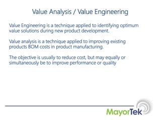Value Engineering is a technique applied to identifying optimum
value solutions during new product development.
Value analysis is a technique applied to improving existing
products BOM costs in product manufacturing.
The objective is usually to reduce cost, but may equally or
simultaneously be to improve performance or quality
Value Analysis / Value Engineering
 