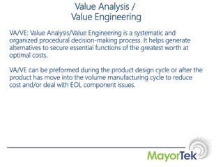 VA/VE: Value Analysis/Value Engineering is a systematic and
organized procedural decision-making process. It helps generate
alternatives to secure essential functions of the greatest worth at
optimal costs.
VA/VE can be preformed during the product design cycle or after the
product has move into the volume manufacturing cycle to reduce
cost and/or deal with EOL component issues.
Value Analysis /
Value Engineering
 