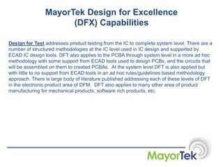 Design for Test addresses product testing from the IC to complete system level. There are a
number of structured methodologies at the IC level used in IC design and supported by
ECAD IC design tools. DFT also applies to the PCBA through system level in a more ad hoc
methodology with some support from ECAD tools used to design PCBs, and the circuits that
will be assembled on them to created PCBAs. At the system level DFT is also applied but
with little to no support from ECAD tools in an ad hoc rules/guidelines based methodology
approach. There is large body of literature published addressing each of these levels of DFT
in the electronic product area of DFM. DFT also applies to many other area of product
manufacturing for mechanical products, software rich products, etc.
MayorTek Design for Excellence
(DFX) Capabilities
 