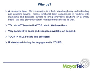 Why us?
 A cohesive team. Communication is a first. Interdisciplinary understanding
and problem solving. Cross functional team experienced in working with
marketing and business owners to bring innovative solutions on a timely
basis. We also provide program management services as well.
 YOU do NOT have to find TOP talent. We have them.
 Very competitive costs and resources available on demand.
 YOUR IP WILL be safe and protected.
 IP developed during the engagement is YOURS.
 