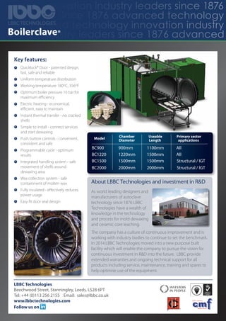 hnology innovation industry leaders since 1876
stry leaders since 1876 advanced technology
876 advanced technology innovation industry
ovation industry leaders since 1876 advancedBoilerclave®
Key features:
Quicklock® Door - patented design,
fast, safe and reliable
Uniform temperature distribution
Working temperature 180oC, 356oF
Optimum boiler pressure 10 bar for
maximum eﬃciency
Electric heating - economical,
eﬃcient, easy to maintain
Instant thermal transfer - no cracked
shells
Simple to install - connect services
and start dewaxing
Push button controls - convenient,
consistent and safe
Programmable cycle - optimum
results
Integrated handling system - safe
movement of shells around
dewaxing area
Wax collection system - safe
containment of molten wax
Fully insulated - eﬀectively reduces
power usage
Easy ﬁt door seal design
LBBC Technologies
Beechwood Street, Stanningley, Leeds, LS28 6PT
Tel: +44 (0)113 256 2155 Email: sales@lbbc.co.uk
www.lbbctechnologies.com
Follow us on
About LBBC Technologies and investment in R&D
As world leading designers and
manufacturers of autoclave
technology since 1876 LBBC
Technologies have a wealth of
knowledge in the technology
and process for mold dewaxing
and ceramic core leaching.
The company has a culture of continuous improvement and is
working with industry bodies to continue to set the benchmark.
In 2014 LBBC Technologies moved into a new purpose built
facility which will enable the company to pursue the vision for
continuous investment in R&D into the future. LBBC provide
extended warranties and ongoing technical support for all
products including service, maintenance, training and spares to
help optimise use of the equipment.
Model
Chamber
Diameter
BC900
BC1220
BC1500
900mm
1220mm
1500mm
Useable
Length
1100mm
1500mm
1500mm
Primary sector
applications
All
All
Structural / IGT
Structural / IGTBC2000 2000mm 2000mm
LBBC TECHNOLOGIES
 