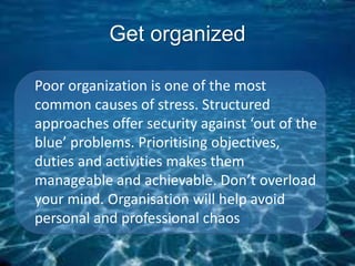 Get organized
Poor organization is one of the most
common causes of stress. Structured
approaches offer security against ‘out of the
blue’ problems. Prioritising objectives,
duties and activities makes them
manageable and achievable. Don’t overload
your mind. Organisation will help avoid
personal and professional chaos
 