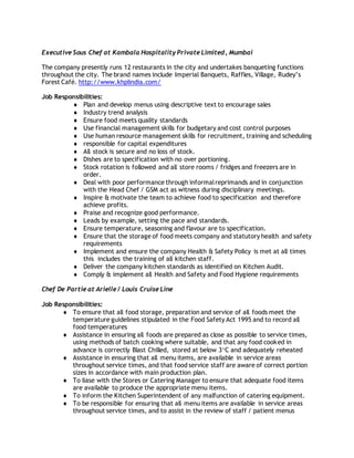 Executive Sous Chef at Kambala Hospitality Private Limited, Mumbai
The company presently runs 12 restaurants in the city and undertakes banqueting functions
throughout the city. The brand names include Imperial Banquets, Raffles, Village, Rudey’s
Forest Café. http://www.khplindia.com/
Job Responsibilities:
 Plan and develop menus using descriptive text to encourage sales
 Industry trend analysis
 Ensure food meets quality standards
 Use financial management skills for budgetary and cost control purposes
 Use human resource management skills for recruitment, training and scheduling
 responsible for capital expenditures
 All stock is secure and no loss of stock.
 Dishes are to specification with no over portioning.
 Stock rotation is followed and all store rooms / fridges and freezers are in
order.
 Deal with poor performance through informalreprimands and in conjunction
with the Head Chef / GSM act as witness during disciplinary meetings.
 Inspire & motivate the team to achieve food to specification and therefore
achieve profits.
 Praise and recognize good performance.
 Leads by example, setting the pace and standards.
 Ensure temperature, seasoning and flavour are to specification.
 Ensure that the storage of food meets company and statutory health and safety
requirements
 Implement and ensure the company Health & Safety Policy is met at all times
this includes the training of all kitchen staff.
 Deliver the company kitchen standards as identified on Kitchen Audit.
 Comply & implement all Health and Safety and Food Hygiene requirements
Chef De Partie at Arielle / Louis Cruise Line
Job Responsibilities:
 To ensure that all food storage, preparation and service of all foods meet the
temperature guidelines stipulated in the Food Safety Act 1995 and to record all
food temperatures
 Assistance in ensuring all foods are prepared as close as possible to service times,
using methods of batch cooking where suitable, and that any food cooked in
advance is correctly Blast Chilled, stored at below 3C and adequately reheated
 Assistance in ensuring that all menu items, are available in service areas
throughout service times, and that food service staff are aware of correct portion
sizes in accordance with main production plan.
 To liase with the Stores or Catering Manager to ensure that adequate food items
are available to produce the appropriate menu items.
 To inform the Kitchen Superintendent of any malfunction of catering equipment.
 To be responsible for ensuring that all menu items are available in service areas
throughout service times, and to assist in the review of staff / patient menus
 