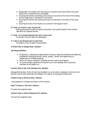  Responsible for kitchen staff and areas on occasions when Sous Chefs, Executive
Head Chef or Head Chef are unavailable
 Ensuring the kitchen and dining room areas are secured at the end of the evening
and all equipment is switched off and secure
 Ensuring the kitchen and restaurant areas are unlocked at the start of the early
shift.
 Ensuring all areas in the kitchen are covered if shortages of staff.
2nd
Cook at Arielle / Louis Cruise Line
Making assurance to fulfill the given instruction from section head for the smooth
operation of assigned section.
3rd
Cook at Carousel/Aquamarine Louis Cruise Lines
To prepare mise-en-place for passengers.
3rd
cook at Sun Dream/Louis Cruise Lines
To prepare mise-en-place for passengers.
Trainee Chef at Indage Hotel, Mumbai
Job Responsibilities:
 Preparation, cooking and regeneration of food to required standards and following
established working practices; safety, quality, flavour and appearance of
appearance of finished products.
 Service of food as required, including portion control and hygiene.
 To maintain high standards of customer care in all dealings with customers,
members of the public etc.
Commie Chef at the Club (Holiday inn), Mumbai
Managed the section of the kitchen that handled a la carte orders, keeping in mind cost and
portion control while adhering with Holiday Inn’s policy of total guest satisfaction.
Commie Cook at Beverly Hotel, Chennai
I was assigned to manage one Section of the kitchen
Hotel Trainee at The Park, Kolkata
To assist the assigned cooks
Commie Cook at Hotel Hindustan Intl, Kolkata
To assist the assigned cooks
 