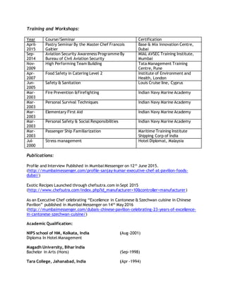 Training and Workshops:
Year Course/Seminar Certification
April-
2015
Pastry Seminar By the Master Chef Francois
Galtier
Base & Mix Innovation Centre,
Dubai
Sep-
2014
Aviation Security Awareness Programme By
Bureau of Civil Aviation Security
MIAL AVSEC Training Institute,
Mumbai
Nov-
2009
High Performing Team Building Tata Management Training
Centre, Pune
Apr-
2007
Food Safety in Catering Level 2 Institute of Environment and
Health, London
Jun-
2005
Safety & Sanitation Louis Cruise line, Cyprus
Mar-
2003
Fire Prevention &Firefighting Indian Navy Marine Academy
Mar-
2003
Personal Survival Techniques Indian Navy Marine Academy
Mar-
2003
Elementary First Aid Indian Navy Marine Academy
Mar-
2003
Personal Safety & Social Responsibilities Indian Navy Marine Academy
Mar-
2003
Passenger Ship Familiarization Maritime Training Institute
Shipping Corp of India
Jul-
2000
Stress management Hotel Diplomat, Malaysia
Publications:
Profile and Interview Published in Mumbai Messenger on 12th
June 2015.
(http://mumbaimessenger.com/profile-sanjay-kumar-executive-chef-at-pavilion-foods-
dubai/)
Exotic Recipes Launched through chefsutra.com in Sept 2015
(http://www.chefsutra.com/index.php?id_manufacturer=10&controller=manufacturer)
As an Executive Chef celebrating “Excellence in Cantonese & Szechwan cuisine in Chinese
Pavilion” published in Mumbai Messenger on 14th
May 2016
(http://mumbaimessenger.com/dubais-chinese-pavilion-celebrating-23-years-of-excellence-
in-cantonese-szechwan-cuisine/)
Academic Qualification:
NIPS school of HM, Kolkata, India (Aug-2001)
Diploma In Hotel Management
Magadh University, Bihar India
Bachelor in Arts (Hons) (Sep-1998)
Tara College, Jahanabad, India (Apr -1994)
 
