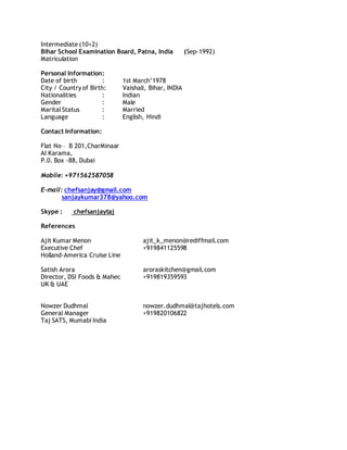 Intermediate (10+2)
Bihar School Examination Board, Patna, India (Sep-1992)
Matriculation
Personal Information:
Date of birth : 1st March’1978
City / Country of Birth: Vaishali, Bihar, INDIA
Nationalities : Indian
Gender : Male
Marital Status : Married
Language : English, Hindi
Contact Information:
Flat No – B 201,CharMinaar
Al Karama,
P.0. Box -88, Dubai
Mobile: +971562587058
E-mail: chefsanjay@gmail.com
sanjaykumar378@yahoo.com
Skype : chefsanjaytaj
References
Ajit Kumar Menon ajit_k_menon@rediffmail.com
Executive Chef +919841125598
Holland-America Cruise Line
Satish Arora aroraskitchen@gmail.com
Director, DSI Foods & Mahec +919819359593
UK & UAE
Nowzer Dudhmal nowzer.dudhmal@tajhotels.com
General Manager +919820106822
Taj SATS, Mumabi India
 