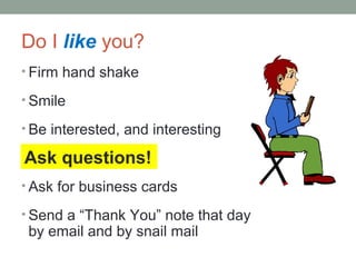 ? Firm hand shake
? Smile
? Be interested, and interesting
? Ask questions
? Ask for business cards
? Send a Thank You note that day
by email and by snail mail
Ask questions!
Do I like you?
 