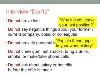 Interview Donts
? Do not arrive late
? Do not say negative things about your former /
current company, boss, or colleagues
? Do not provide personal information
? Do not chew gum, eat snacks, bring a drink,
smoke, or make/take phone calls
? Do not ask about salary or benefits
before the offer is made
Why did you leave
your last position?
Explain these gaps
in your work history
 
