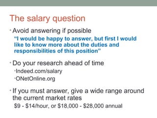 The salary question
? Avoid answering if possible
I would be happy to answer, but first I would
like to know more about the duties and
responsibilities of this position
? Do your research ahead of time
?Indeed.com/salary
?ONetOnline.org
? If you must answer, give a wide range around
the current market rates
$9 - $14/hour, or $18,000 - $28,000 annual
 