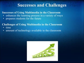 Successes and Challenges Successes of Using Multimedia in the Classroom enhances the learning process in a variety of ways prepares students for the future Challenges of Using Multimedia in the Classroom time amount of technology available in the classroom 