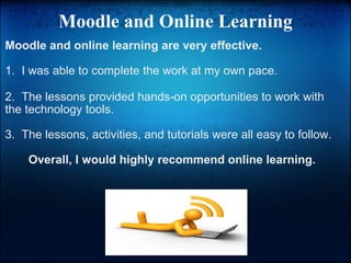 Moodle and Online Learning Moodle and online learning are very effective. 1.  I was able to complete the work at my own pace. ﻿ 2.  The lessons provided hands-on opportunities to work with the technology tools. 3.  The lessons, activities, and tutorials were all easy to follow. Overall, I would highly recommend online learning. 