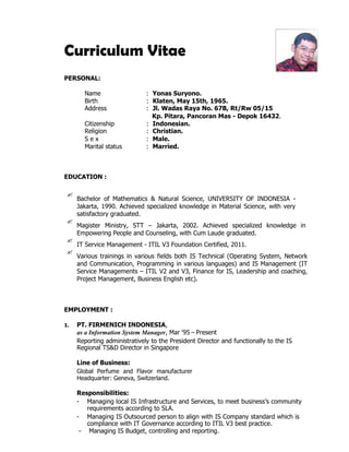 Curriculum Vitae
PERSONAL:
Name : Yonas Suryono.
Birth : Klaten, May 15th, 1965.
Address : Jl. Wadas Raya No. 67B, Rt/Rw 05/15
Kp. Pitara, Pancoran Mas - Depok 16432.
Citizenship : Indonesian.
Religion : Christian.
S e x : Male.
Marital status : Married.
EDUCATION :

Bachelor of Mathematics & Natural Science, UNIVERSITY OF INDONESIA -
Jakarta, 1990. Achieved specialized knowledge in Material Science, with very
satisfactory graduated.

Magister Ministry, STT – Jakarta, 2002. Achieved specialized knowledge in
Empowering People and Counseling, with Cum Laude graduated.

IT Service Management - ITIL V3 Foundation Certified, 2011.

Various trainings in various fields both IS Technical (Operating System, Network
and Communication, Programming in various languages) and IS Management (IT
Service Managements – ITIL V2 and V3, Finance for IS, Leadership and coaching,
Project Management, Business English etc).
EMPLOYMENT :
1. PT. FIRMENICH INDONESIA,
as a Information System Manager, Mar '95 – Present
Reporting administratively to the President Director and functionally to the IS
Regional TS&D Director in Singapore
Line of Business:
Global Perfume and Flavor manufacturer
Headquarter: Geneva, Switzerland.
Responsibilities:
- Managing local IS Infrastructure and Services, to meet business’s community
requirements according to SLA.
- Managing IS Outsourced person to align with IS Company standard which is
compliance with IT Governance according to ITIL V3 best practice.
- Managing IS Budget, controlling and reporting.
 