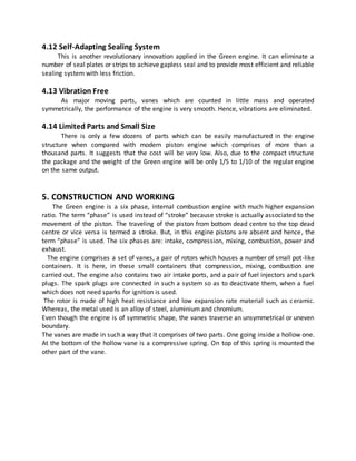 4.12 Self-Adapting Sealing System
This is another revolutionary innovation applied in the Green engine. It can eliminate a
number of seal plates or strips to achieve gapless seal and to provide most efficient and reliable
sealing system with less friction.
4.13 Vibration Free
As major moving parts, vanes which are counted in little mass and operated
symmetrically, the performance of the engine is very smooth. Hence, vibrations are eliminated.
4.14 Limited Parts and Small Size
There is only a few dozens of parts which can be easily manufactured in the engine
structure when compared with modern piston engine which comprises of more than a
thousand parts. It suggests that the cost will be very low. Also, due to the compact structure
the package and the weight of the Green engine will be only 1/5 to 1/10 of the regular engine
on the same output.
5. CONSTRUCTION AND WORKING
The Green engine is a six phase, internal combustion engine with much higher expansion
ratio. The term “phase” is used instead of “stroke” because stroke is actually associated to the
movement of the piston. The traveling of the piston from bottom dead centre to the top dead
centre or vice versa is termed a stroke. But, in this engine pistons are absent and hence, the
term “phase” is used. The six phases are: intake, compression, mixing, combustion, power and
exhaust.
The engine comprises a set of vanes, a pair of rotors which houses a number of small pot-like
containers. It is here, in these small containers that compression, mixing, combustion are
carried out. The engine also contains two air intake ports, and a pair of fuel injectors and spark
plugs. The spark plugs are connected in such a system so as to deactivate them, when a fuel
which does not need sparks for ignition is used.
The rotor is made of high heat resistance and low expansion rate material such as ceramic.
Whereas, the metal used is an alloy of steel, aluminium and chromium.
Even though the engine is of symmetric shape, the vanes traverse an unsymmetrical or uneven
boundary.
The vanes are made in such a way that it comprises of two parts. One going inside a hollow one.
At the bottom of the hollow vane is a compressive spring. On top of this spring is mounted the
other part of the vane.
 