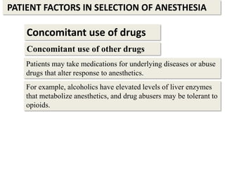 PATIENT FACTORS IN SELECTION OF ANESTHESIA
Concomitant use of drugs
Concomitant use of other drugs
Patients may take medications for underlying diseases or abuse
drugs that alter response to anesthetics.
For example, alcoholics have elevated levels of liver enzymes
that metabolize anesthetics, and drug abusers may be tolerant to
opioids.
 