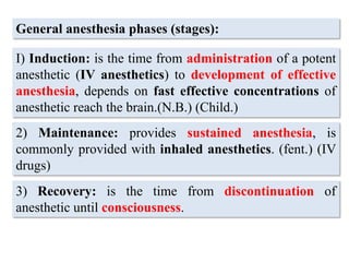 General anesthesia phases (stages):
I) Induction: is the time from administration of a potent
anesthetic (IV anesthetics) to development of effective
anesthesia, depends on fast effective concentrations of
anesthetic reach the brain.(N.B.) (Child.)
2) Maintenance: provides sustained anesthesia, is
commonly provided with inhaled anesthetics. (fent.) (IV
drugs)
3) Recovery: is the time from discontinuation of
anesthetic until consciousness.
 