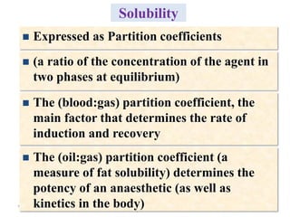 24
Solubility
 (a ratio of the concentration of the agent in
two phases at equilibrium)
 The (blood:gas) partition coefficient, the
main factor that determines the rate of
induction and recovery
 The (oil:gas) partition coefficient (a
measure of fat solubility) determines the
potency of an anaesthetic (as well as
kinetics in the body)
 Expressed as Partition coefficients
 
