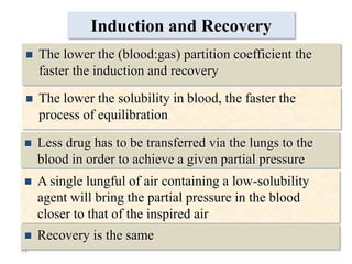 25
Induction and Recovery
 The lower the solubility in blood, the faster the
process of equilibration
 Less drug has to be transferred via the lungs to the
blood in order to achieve a given partial pressure
 A single lungful of air containing a low-solubility
agent will bring the partial pressure in the blood
closer to that of the inspired air
 Recovery is the same
 The lower the (blood:gas) partition coefficient the
faster the induction and recovery
 