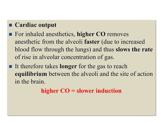  Cardiac output
 For inhaled anesthetics, higher CO removes
anesthetic from the alveoli faster (due to increased
blood flow through the lungs) and thus slows the rate
of rise in alveolar concentration of gas.
 It therefore takes longer for the gas to reach
equilibrium between the alveoli and the site of action
in the brain.
higher CO = slower induction
 