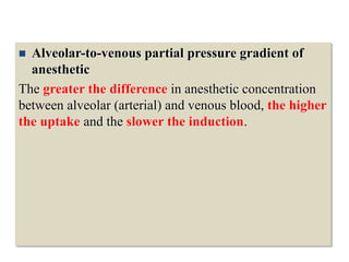  Alveolar-to-venous partial pressure gradient of
anesthetic
The greater the difference in anesthetic concentration
between alveolar (arterial) and venous blood, the higher
the uptake and the slower the induction.
 