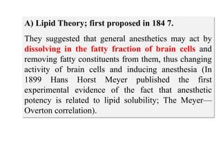 A) Lipid Theory; first proposed in 184 7.
They suggested that general anesthetics may act by
dissolving in the fatty fraction of brain cells and
removing fatty constituents from them, thus changing
activity of brain cells and inducing anesthesia (In
1899 Hans Horst Meyer published the first
experimental evidence of the fact that anesthetic
potency is related to lipid solubility; The Meyer—
Overton correlation).
 