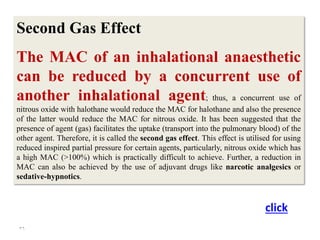36
Second Gas Effect
The MAC of an inhalational anaesthetic
can be reduced by a concurrent use of
another inhalational agent; thus, a concurrent use of
nitrous oxide with halothane would reduce the MAC for halothane and also the presence
of the latter would reduce the MAC for nitrous oxide. It has been suggested that the
presence of agent (gas) facilitates the uptake (transport into the pulmonary blood) of the
other agent. Therefore, it is called the second gas effect. This effect is utilised for using
reduced inspired partial pressure for certain agents, particularly, nitrous oxide which has
a high MAC (>100%) which is practically difficult to achieve. Further, a reduction in
MAC can also be achieved by the use of adjuvant drugs like narcotic analgesics or
sedative-hypnotics.
click
 