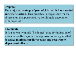 39
Propofol
The major advantage of propofol is that it has a useful
antiemetic action. This probably is responsible for the
observation that postoperative vomiting is uncommon
with propofol.
Etomidate
It is a potent hypnotic (5 minutes) used for induction of
anaesthesia. Its major advantages over other agents that
it causes minimal cardiovascular and respiratory
depressant effects.
 