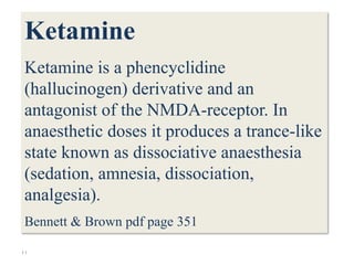44
Ketamine
Ketamine is a phencyclidine
(hallucinogen) derivative and an
antagonist of the NMDA-receptor. In
anaesthetic doses it produces a trance-like
state known as dissociative anaesthesia
(sedation, amnesia, dissociation,
analgesia).
Bennett & Brown pdf page 351
 