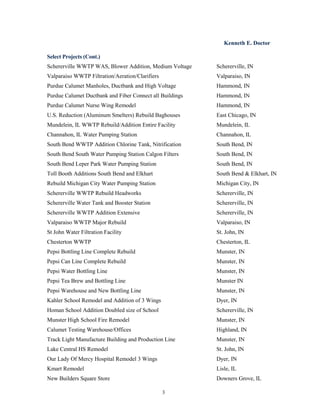 Kenneth E. Doctor
3
Select Projects (Cont.)
Schererville WWTP WAS, Blower Addition, Medium Voltage Schererville, IN
Valparaiso WWTP Filtration/Aeration/Clarifiers Valparaiso, IN
Purdue Calumet Manholes, Ductbank and High Voltage Hammond, IN
Purdue Calumet Ductbank and Fiber Connect all Buildings Hammond, IN
Purdue Calumet Nurse Wing Remodel Hammond, IN
U.S. Reduction (Aluminum Smelters) Rebuild Baghouses East Chicago, IN
Mundelein, IL WWTP Rebuild/Addition Entire Facility Mundelein, IL
Channahon, IL Water Pumping Station Channahon, IL
South Bend WWTP Addition Chlorine Tank, Nitrification South Bend, IN
South Bend South Water Pumping Station Calgon Filters South Bend, IN
South Bend Leper Park Water Pumping Station South Bend, IN
Toll Booth Additions South Bend and Elkhart South Bend & Elkhart, IN
Rebuild Michigan City Water Pumping Station Michigan City, IN
Schererville WWTP Rebuild Headworks Schererville, IN
Schererville Water Tank and Booster Station Schererville, IN
Schererville WWTP Addition Extensive Schererville, IN
Valparaiso WWTP Major Rebuild Valparaiso, IN
St John Water Filtration Facility St. John, IN
Chesterton WWTP Chesterton, IL
Pepsi Bottling Line Complete Rebuild Munster, IN
Pepsi Can Line Complete Rebuild Munster, IN
Pepsi Water Bottling Line Munster, IN
Pepsi Tea Brew and Bottling Line Munster IN
Pepsi Warehouse and New Bottling Line Munster, IN
Kahler School Remodel and Addition of 3 Wings Dyer, IN
Homan School Addition Doubled size of School Schererville, IN
Munster High School Fire Remodel Munster, IN
Calumet Testing Warehouse/Offices Highland, IN
Track Light Manufacture Building and Production Line Munster, IN
Lake Central HS Remodel St. John, IN
Our Lady Of Mercy Hospital Remodel 3 Wings Dyer, IN
Kmart Remodel Lisle, IL
New Builders Square Store Downers Grove, IL
 