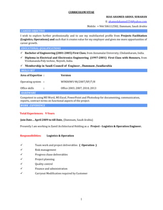 1
CURRICULUM VITAE
RIAS AHAMED ABDUL SUBAHAN
E: ahamedahamed154@yahoo.com
Mobile: + 966 506112582, Dammam, Saudi Arabia
CAREER OBJECTIVE
I wish to explore further professionally and to use my multifaceted profile from Projects Facilitation
(Logistics, Operations) and such that it creates value for my employer and gives me more opportunities of
career growth.
EDUCATIONAL QUALIFICATIONS
 Bachelor of Engineering (2001-2005) First Class, from Annamalai University, Chidambaram, India.
 Diploma in Electrical and Electronics Engineering (1997-2001) First Class with Honours, from
Vivekananda Poly technic, Neyveli, India.
 Membership in Saudi Council of Engineer , Dammam ,Saudiarabia
SKILLS SET
Area of Expertise : Version
Operating system : WINDOWS 98/2007/XP/7/8
Office skills : Office 2003, 2007, 2010, 2013
HARDWARE
Competent in using MS Word, MS Excel, PowerPoint and Photoshop for documenting, communication,
reports, contract terms on functional aspects of the project.
WORK EXPERIENCE
Total Experiences: 9 Years
Join Date… April 2009 to till Date, (Dammam, Saudi Arabia)
Presently I am working in Zamil Architectural Holding as a Project - Logistics & Operation Engineer.
Responsibilities: Logistics & Operation
 Team work and project deliverables ( Operation )
 Risk management
 Progress chase deliverables
 Project planning
 Quality control
 Finance and administration
 Carryout Modification required by Customer
 