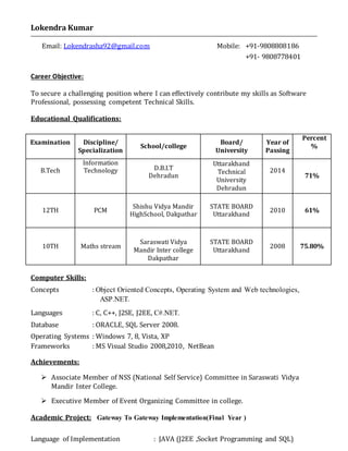 Lokendra Kumar
Email: Lokendrasha92@gmail.com Mobile: +91-9808808186
+91- 9808778401
Career Objective:
To secure a challenging position where I can effectively contribute my skills as Software
Professional, possessing competent Technical Skills.
Educational Qualifications:
Computer Skills:
Concepts : Object Oriented Concepts, Operating System and Web technologies,
ASP.NET.
Languages : C, C++, J2SE, J2EE, C#.NET.
Database : ORACLE, SQL Server 2008.
Operating Systems : Windows 7, 8, Vista, XP
Frameworks : MS Visual Studio 2008,2010, NetBean
Achievements:
 Associate Member of NSS (National Self Service) Committee in Saraswati Vidya
Mandir Inter College.
 Executive Member of Event Organizing Committee in college.
Academic Project: Gateway To Gateway Implementation(Final Year )
Language of Implementation : JAVA (J2EE ,Socket Programming and SQL)
Examination Discipline/
Specialization
School/college
Board/
University
Year of
Passing
Percent
%
B.Tech
Information
Technology D.B.I.T
Dehradun
Uttarakhand
Technical
University
Dehradun
2014
71%
12TH PCM
Shishu Vidya Mandir
HighSchool, Dakpathar
STATE BOARD
Uttarakhand
2010 61%
10TH Maths stream
Saraswati Vidya
Mandir Inter college
Dakpathar
STATE BOARD
Uttarakhand
2008 75.80%
 