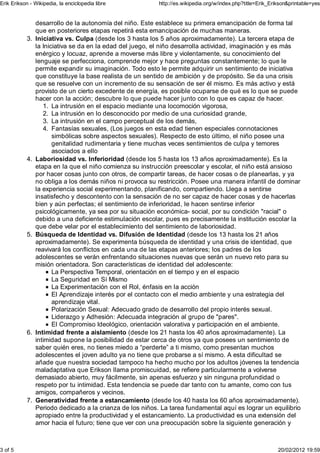 Erik Erikson - Wikipedia, la enciclopedia libre            http://es.wikipedia.org/w/index.php?title=Erik_Erikson&printable=yes


                desarrollo de la autonomía del niño. Este establece su primera emancipación de forma tal
                que en posteriores etapas repetirá esta emancipación de muchas maneras.
           3.   Iniciativa vs. Culpa (desde los 3 hasta los 5 años aproximadamente). La tercera etapa de
                la Iniciativa se da en la edad del juego, el niño desarrolla actividad, imaginación y es más
                enérgico y locuaz, aprende a moverse más libre y violentamente, su conocimiento del
                lenguaje se perfecciona, comprende mejor y hace preguntas constantemente; lo que le
                permite expandir su imaginación. Todo esto le permite adquirir un sentimiento de iniciativa
                que constituye la base realista de un sentido de ambición y de propósito. Se da una crisis
                que se resuelve con un incremento de su sensación de ser él mismo. Es más activo y está
                provisto de un cierto excedente de energía, es posible ocuparse de qué es lo que se puede
                hacer con la acción; descubre lo que puede hacer junto con lo que es capaz de hacer.
                   1. La intrusión en el espacio mediante una locomoción vigorosa,
                   2. La intrusión en lo desconocido por medio de una curiosidad grande,
                   3. La intrusión en el campo perceptual de los demás,
                   4. Fantasías sexuales, (Los juegos en esta edad tienen especiales connotaciones
                       simbólicas sobre aspectos sexuales). Respecto de esto último, el niño posee una
                       genitalidad rudimentaria y tiene muchas veces sentimientos de culpa y temores
                       asociados a ello
           4.   Laboriosidad vs. Inferioridad (desde los 5 hasta los 13 años aproximadamente). Es la
                etapa en la que el niño comienza su instrucción preescolar y escolar, el niño está ansioso
                por hacer cosas junto con otros, de compartir tareas, de hacer cosas o de planearlas, y ya
                no obliga a los demás niños ni provoca su restricción. Posee una manera infantil de dominar
                la experiencia social experimentando, planificando, compartiendo. Llega a sentirse
                insatisfecho y descontento con la sensación de no ser capaz de hacer cosas y de hacerlas
                bien y aún perfectas; el sentimiento de inferioridad, le hacen sentirse inferior
                psicológicamente, ya sea por su situación económica- social, por su condición "racial" o
                debido a una deficiente estimulación escolar, pues es precisamente la institución escolar la
                que debe velar por el establecimiento del sentimiento de laboriosidad.
           5.   Búsqueda de Identidad vs. Difusión de Identidad (desde los 13 hasta los 21 años
                aproximadamente). Se experimenta búsqueda de identidad y una crisis de identidad, que
                reavivará los conflictos en cada una de las etapas anteriores; los padres de los
                adolescentes se verán enfrentando situaciones nuevas que serán un nuevo reto para su
                misión orientadora. Son características de identidad del adolescente:
                       La Perspectiva Temporal, orientación en el tiempo y en el espacio
                       La Seguridad en Sí Mismo
                       La Experimentación con el Rol, énfasis en la acción
                       El Aprendizaje interés por el contacto con el medio ambiente y una estrategia del
                       aprendizaje vital.
                       Polarización Sexual: Adecuado grado de desarrollo del propio interés sexual.
                       Liderazgo y Adhesión: Adecuada integración al grupo de "pares".
                       El Compromiso Ideológico, orientación valorativa y participación en el ambiente.
           6.   Intimidad frente a aislamiento (desde los 21 hasta los 40 años aproximadamente). La
                intimidad supone la posibilidad de estar cerca de otros ya que posees un sentimiento de
                saber quién eres, no tienes miedo a “perderte” a ti mismo, como presentan muchos
                adolescentes el joven adulto ya no tiene que probarse a sí mismo. A esta dificultad se
                añade que nuestra sociedad tampoco ha hecho mucho por los adultos jóvenes la tendencia
                maladaptativa que Erikson llama promiscuidad, se refiere particularmente a volverse
                demasiado abierto, muy fácilmente, sin apenas esfuerzo y sin ninguna profundidad o
                respeto por tu intimidad. Esta tendencia se puede dar tanto con tu amante, como con tus
                amigos, compañeros y vecinos.
           7.   Generatividad frente a estancamiento (desde los 40 hasta los 60 años aproximadamente).
                Periodo dedicado a la crianza de los niños. La tarea fundamental aquí es lograr un equilibrio
                apropiado entre la productividad y el estancamiento. La productividad es una extensión del
                amor hacia el futuro; tiene que ver con una preocupación sobre la siguiente generación y



3 of 5                                                                                                       20/02/2012 19:59
 