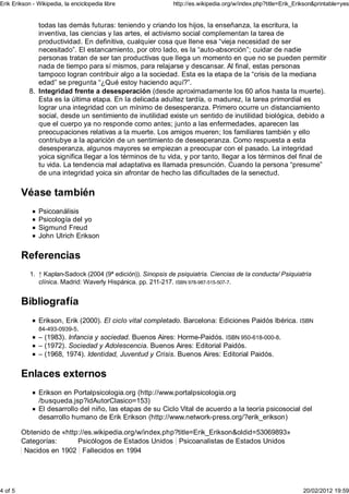 Erik Erikson - Wikipedia, la enciclopedia libre                http://es.wikipedia.org/w/index.php?title=Erik_Erikson&printable=yes


              todas las demás futuras: teniendo y criando los hijos, la enseñanza, la escritura, la
              inventiva, las ciencias y las artes, el activismo social complementan la tarea de
              productividad. En definitiva, cualquier cosa que llene esa “vieja necesidad de ser
              necesitado”. El estancamiento, por otro lado, es la “auto-absorción”; cuidar de nadie
              personas tratan de ser tan productivas que llega un momento en que no se pueden permitir
              nada de tiempo para sí mismos, para relajarse y descansar. Al final, estas personas
              tampoco logran contribuir algo a la sociedad. Esta es la etapa de la “crisis de la mediana
              edad” se pregunta “¿Qué estoy haciendo aquí?”.
           8. Integridad frente a desesperación (desde aproximadamente los 60 años hasta la muerte).
              Esta es la última etapa. En la delicada adultez tardía, o madurez, la tarea primordial es
              lograr una integridad con un mínimo de desesperanza. Primero ocurre un distanciamiento
              social, desde un sentimiento de inutilidad existe un sentido de inutilidad biológica, debido a
              que el cuerpo ya no responde como antes; junto a las enfermedades, aparecen las
              preocupaciones relativas a la muerte. Los amigos mueren; los familiares también y ello
              contriubye a la aparición de un sentimiento de desesperanza. Como respuesta a esta
              desesperanza, algunos mayores se empiezan a preocupar con el pasado. La integridad
              yoica significa llegar a los términos de tu vida, y por tanto, llegar a los términos del final de
              tu vida. La tendencia mal adaptativa es llamada presunción. Cuando la persona “presume”
              de una integridad yoica sin afrontar de hecho las dificultades de la senectud.

         Véase también
               Psicoanálisis
               Psicología del yo
               Sigmund Freud
               John Ulrich Erikson

         Referencias
            1. ↑ Kaplan-Sadock (2004 (9ª edición)). Sinopsis de psiquiatría. Ciencias de la conducta/ Psiquiatría
               clínica. Madrid: Waverly Hispánica. pp. 211-217. ISBN 978-987-515-507-7.


         Bibliografía
               Erikson, Erik (2000). El ciclo vital completado. Barcelona: Ediciones Paidós Ibérica. ISBN
               84-493-0939-5.
               – (1983). Infancia y sociedad. Buenos Aires: Horme-Paidós. ISBN 950-618-000-8.
               – (1972). Sociedad y Adolescencia. Buenos Aires: Editorial Paidós.
               – (1968, 1974). Identidad, Juventud y Crisis. Buenos Aires: Editorial Paidós.

         Enlaces externos
               Erikson en Portalpsicologia.org (http://www.portalpsicologia.org
               /busqueda.jsp?idAutorClasico=153)
               El desarrollo del niño, las etapas de su Ciclo Vital de acuerdo a la teoría psicosocial del
               desarrollo humano de Erik Erikson (http://www.network-press.org/?erik_erikson)

         Obtenido de «http://es.wikipedia.org/w/index.php?title=Erik_Erikson&oldid=53069893»
         Categorías:      Psicólogos de Estados Unidos Psicoanalistas de Estados Unidos
          Nacidos en 1902 Fallecidos en 1994




4 of 5                                                                                                           20/02/2012 19:59
 