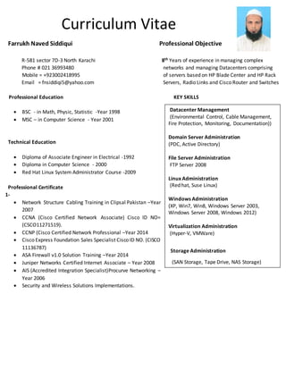 Curriculum Vitae
Farrukh Naved Siddiqui Professional Objective
R-581 sector 7D-3 North Karachi 8th Years of experience in managing complex
Phone # 021 36993480 networks and managing Datacenters comprising
Mobile = +923002418995 of servers based on HP Blade Center and HP Rack
Email = fnsiddiqi5@yahoo.com Servers, Radio Links and Cisco Router and Switches
Professional Education KEY SKILLS
 BSC - in Math, Physic, Statistic -Year 1998
 MSC – in Computer Science - Year 2001
Technical Education
 Diploma of Associate Engineer in Electrical -1992
 Diploma in Computer Science - 2000
 Red Hat Linux System Administrator Course -2009
Professional Certificate
1-
 Network Structure Cabling Training in Clipsal Pakistan –Year
2007
 CCNA (Cisco Certified Network Associate) Cisco ID NO=
(CSCO11271519).
 CCNP (Cisco Certified Network Professional –Year 2014
 Cisco Express Foundation Sales Specialist Cisco ID NO. (CISCO
11136787)
 ASA Firewall v1.0 Solution Training –Year 2014
 Juniper Networks Certified Internet Associate – Year 2008
 AIS (Accredited Integration Specialist)Procurve Networking –
Year 2006
 Security and Wireless Solutions Implementations.
Datacenter Management
(Environmental Control, Cable Management,
Fire Protection, Monitoring, Documentation))
Domain Server Administration
(PDC, Active Directory)
File Server Administration
FTP Server 2008
Linux Administration
(Red hat, Suse Linux)
Windows Administration
(XP, Win7, Win8, Windows Server 2003,
Windows Server 2008, Windows 2012)
Virtualization Administration
(Hyper-V, VMWare)
Storage Administration
(SAN Storage, Tape Drive, NAS Storage)
 
