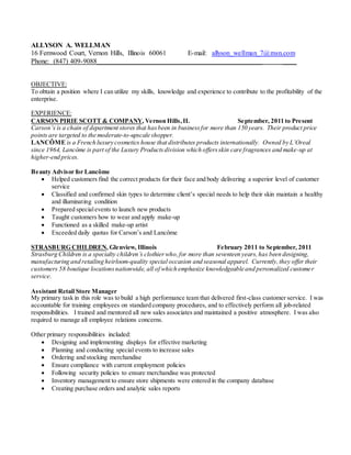 ALLYSON A. WELLMAN
16 Fernwood Court, Vernon Hills, Illinois 60061 E-mail: allyson_wellman_7@msn.com
Phone: (847) 409-9088________________________________________________ ____
OBJECTIVE:
To obtain a position where I can utilize my skills, knowledge and experience to contribute to the profitability of the
enterprise.
EXPERIENCE:
CARSON PIRIE SCOTT & COMPANY, Vernon Hills,IL September, 2011 to Present
Carson’s is a chain of department stores that hasbeen in businessfor more than 150 years. Their product price
points are targeted to the moderate-to-upscale shopper.
LANCÔME is a French luxury cosmetics house that distributes products internationally. Owned by L’Oreal
since 1964, Lancôme is part of the Luxury Productsdivision which offersskin care fragrances and make-up at
higher-end prices.
Beauty Advisor for Lancôme
 Helped customers find the correct products for their face and body delivering a superior level of customer
service
 Classified and confirmed skin types to determine client’s special needs to help their skin maintain a healthy
and illuminating condition
 Prepared specialevents to launch new products
 Taught customers how to wear and apply make-up
 Functioned as a skilled make-up artist
 Exceeded daily quotas for Carson’s and Lancôme
STRASBURG CHILDREN, Glenview, Illinois February 2011 to September, 2011
Strasburg Children is a specialty children’s clothierwho,for more than seventeen years,has been designing,
manufacturing and retailing heirloom-quality special occasion and seasonal apparel. Currently,they offer their
customers 58 boutique locationsnationwide, all of which emphasize knowledgeable and personalized customer
service.
Assistant Retail Store Manager
My primary task in this role was to build a high performance team that delivered first-class customer service. I was
accountable for training employees on standard company procedures, and to effectively perform all job-related
responsibilities. I trained and mentored all new sales associates and maintained a positive atmosphere. I was also
required to manage all employee relations concerns.
Other primary responsibilities included:
 Designing and implementing displays for effective marketing
 Planning and conducting special events to increase sales
 Ordering and stocking merchandise
 Ensure compliance with current employment policies
 Following security policies to ensure merchandise was protected
 Inventory management to ensure store shipments were entered in the company database
 Creating purchase orders and analytic sales reports
 