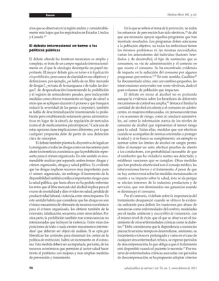 Ensayo
70 salud pública de méxico / vol. 55, no. 1, enero-febrero de 2013
Medina-Mora ME y col.
a los que se observan en la región andina y considerable-
mente más bajos que los registrados en Estados Unidos
y Canadá.23
El debate internacional en torno a las
políticas públicas
El debate allende las fronteras mexicanas es amplio y
complejo, se trata de un campo regulado internacional-
mente en el que la ideología desempeña un papel im-
portante. El mayor debate gira en torno a la legalización
o la prohibición, pero carece de claridad en sus objetivos y
definiciones; por ejemplo, ¿se habla de un libre mercado
de drogas?, ¿se trata de la mariguana o de todas las dro-
gas?, de despenalización (manteniendo la prohibición
y el registro de antecedentes penales, pero incluyendo
medidas como ofrecer tratamiento en lugar de cárcel u
otras que se apliquen durante el proceso y que busquen
reducir la severidad de las penas a imponer), también
se habla de descriminalización (manteniendo la prohi-
bición pero estableciendo solamente penas administra-
tivas en lugar de la cárcel), de regulación de mercados
(como el de medicamentos psicotrópicos).5
Cada una de
estas opciones tiene implicaciones diferentes, por lo que
cualquier propuesta debe de partir de una definición
clara de conceptos.
	 El debate también plantea la disyuntiva de legalizar
lamariguanaotodaslasdrogascomounmecanismopara
abatirlosbeneficioseconómicosquelaprohibiciónrepre-
senta para el crimen organizado. En este sentido es reco-
mendable analizar por separado ambos temas: drogas y
crimen organizado, drogas y salud pública. Es evidente
que las drogas implican recursos muy importantes para
el crimen organizado, sin embargo el incremento de la
disponibilidadtambiénconllevaimportantesriesgospara
la salud pública, que hasta ahora no ha podido enfrentar
los retos que el libre mercado del alcohol implica para el
excesodemortalidadydíasvividossinsalud,pérdidade
productividadlaboral,violencia,entreotrosimpactos.En
este sentido habría que considerar que las drogas no son
elúnicomecanismodeobtenciónderecursoseconómicos
para el crimen organizado, los obtiene también de la
extorsión, falsificación, secuestro, entre otros delitos. Por
otra parte, la prohibición también trae consecuencias no
intencionadas que incluyen la violencia. Entre estas dos
posiciones de todo o nada existen mecanismos interme-
dios5
que deberán ser objeto de análisis. Si se opta por
liberalizar los controles para disminuir los costos de la
política de restricción, habrá un incremento en el consu-
mo.Estamedidadeberáseracompañada,portanto,delos
recursos económicos que permitan al sector salud hacer
frente al problema con mejores y más amplias medidas
de prevención y tratamiento.
	 En lo que se refiere al tema de la prevención, no todos
los esfuerzos de prevención han sido efectivos,24
de ahí
que sea necesario apoyar aquellos programas que han
mostrado resultados. Los programas deben adecuarse
a la población objetivo, no todos los individuos tienen
los mismos problemas ni las mismas necesidades;
varían los antecedentes del individuo (factores here-
dados y de desarrollo), el tipo de sustancias que se
consumen, su vía de administración y el contexto en
que ocurre el consumo. Se ha encontrado evidencia
de impacto en la reducción del consumo por algunos
programas preventivos.5,25
En este sentido, Caulkins26
ha documentado cómo, aún con cambios pequeños, las
intervenciones universales son costo-efectivas, dado el
gran volumen de población que impactan.
	 El debate en torno al alcohol no es profundo
aunque la evidencia sobre los beneficios de diferentes
mecanismos de control sea amplia;16
destaca el limitar la
cantidad de alcohol circulante y el consumo en adoles-
centes, en mujeres embarazadas, en personas enfermas
y en ocasiones de riesgo, como al conducir automóvi-
les, así como la información acerca de los niveles de
consumo de alcohol que representan el menor riesgo
para la salud. Todas ellas, medidas que son efectivas
cuando se acompañan de normas orientadas a proteger
la salud y si se busca su cumplimiento; un ejemplo es
normar sobre los límites de alcohol en sangre permi-
tidos al manejar un auto, efectuar pruebas de aliento
a los conductores, con probabilidad razonable de que
el conductor que ha violado la norma sea detectado, y
establecer sanciones que se cumplan. Otras medidas
que han probado efectividad son el consejo médico, las
intervenciones breves y el tratamiento. A pesar de que
no hay controversia sobre las medidas mencionadas en
cuanto a su impacto sobre la salud, ésta se da porque
se afectan intereses de la industria productora y de
servicios, que ven disminuidas sus ganancias cuando
se disminuye el consumo.
	 Por el contrario, el debate sobre la importancia del
tratamiento desapareció cuando se obtuvo la eviden-
cia suficiente para definir los trastornos por abuso de
sustancias como enfermedades del cerebro, modeladas
por el medio ambiente y susceptibles de tratamiento, con
el mismo nivel de éxito que el que se observa en el tra-
tamiento de otras enfermedades crónicas como la diabe-
tes.27
Debe considerarse que la dependencia a sustancias
psicoactivas toma tiempo en desarrollarse, asimismo, su
tratamiento exitoso es prolongado y como en el caso de
cualquier otra enfermedad crónica, se esperan periodos
de descompensación, lo que obliga a que el tratamiento
esté disponible cuando el paciente lo necesita.27
Por tra-
tarse de enfermedades crónicas asociadas con periodos
de descompensación, se ha propuesto adoptar criterios
 