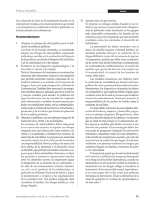71salud pública de méxico / vol. 55, no. 1, enero-febrero de 2013
Drogas y salud pública ensayo
de evaluación de éxito en el tratamiento basados en la
reducciónderecaídas,enladisminucióndesugravedad
y en el impacto en la calidad de vida de la población, no
exclusivamente en la abstinencia.
Recomendaciones
I.	 Adoptar un enfoque de salud pública para la defi-
nición de políticas públicas.
	 Con base en la revisión efectuada, se recomienda
adoptar un enfoque de salud pública, integrando
indicadores sociales en la evaluación del impacto
de las políticas, en donde el bienestar del individuo
y de la comunidad sea el fin último.
II.	 Fortalecer la investigación epidemiológica y la
inversión en ciencia y tecnología.
	 Dado el dinamismo del fenómeno se recomiendan
encuestas más frecuentes; realizar la investigación
que permita aumentar nuestra capacidad de en-
tender la violencia y su relación con el consumo de
drogas, y hacer una mejor integración y difusión de
lainformación.Tambiéndebeapoyarselainvestiga-
ción científica básica y aplicada, que lleve a nuevos
y mejores modelos para atender el problema. De
especial relevancia son los estudios de traslación
de la información a modelos de intervención pro-
bados en condiciones reales, en las comunidades,
incluyendo el estudio de las barreras estructurales,
personales y de la cultura que limitan la aplicación
de los modelos probados.
III.	 Abordar el problema con un enfoque integrado de
reducción de la oferta y de la demanda.
	 Las acciones de salud pública deben integrarse
en un marco más extenso; se requiere un enfoque
integrado más que balanceado entre combate a la
oferta y a la demanda, y fortalecer las acciones de
reducción de ésta última. Se propone una autoridad
nacional central y local en cada uno de los estados
conresponsabilidadsobrelaspolíticasdereducción
de la oferta, de la demanda y el desarrollo social
sustentable, que permita consolidar consensos, ase-
gurar apoyo de las autoridades, financiar y evaluar
los proyectos y promover comunicación estrecha
entre los diferentes actores. Es importante lograr
la integración de la atención de las adicciones, y
no sólo de sus consecuencias (cirrosis, lesiones,
vih, etc.), en el quehacer de las instituciones, en
particular en el Sistema Nacional de Salud, y lograr
la incorporación y el apoyo a las organizaciones
de la sociedad civil. Una política integrada debe
considerar al alcohol, a las drogas médicas y a las
drogas ilegales.
IV.	 Apostar más a la prevención.
	 Se propone un enfoque amplio, basado en la evi-
dencia, que incluya la prevención tanto dirigida a
toda la población como focalizada en los grupos
más vulnerables, incluyendo a las familias de los
enfermos; apoyar los programas que han mostrado
resultados como los orientados al desarrollo de
habilidades.
		 La prevención de daños asociados con el
abuso de alcohol requiere voluntad política, las
medidas probadas incluyen: la reducción de la
disponibilidad a través del incremento de precios
vía impuestos, medida que debe venir acompaña-
da de control del alcohol informal; la disminución
de la densidad de establecimientos, el control de
aquellos que operan sin licencia o incumplen con
la normatividad, el control de los horarios de
venta, entre otras.
		 Las medidas disuasivas con impacto sobre
la reducción de mortalidad por lesiones incluyen
políticasdeventaapersonasintoxicadasenlosesta-
blecimientos, los dispositivos de prueba de aliento
en conductores y que implican límites legales para
conducir,retirodelicenciaapersonasqueconducen
intoxicadas reiteradamente.Asimismo, fomentar la
responsabilidad de los padres de familia sobre la
conducta de sus hijos.
		 Es importante reconocer las necesidades dife-
rentes de hombres y mujeres, y desarrollar progra-
mas con enfoque de género. De igual forma, dado
que las adiciones inician en la infancia y se reconoce
que la edad de más riesgo es la adolescencia, de-
ben apoyarse medidas que limiten el acceso y uso
durante este periodo. Estas estrategias deben for-
mar parte de programas integrales de prevención
orientados a mantener estilos de vida saludables y
al desarrollo de competencias sociales, así como de
otros factores de protección que hagan a los jóvenes
resilientes y les permitan enfrentar los riesgos, que
asimismo lleguen a la familia, al contexto de pares
y a la comunidad.
		 El importante papel que la enfermedad mental
en la infancia y adolescencia temprana desempeña
en el riesgo de desarrollar dependencia, cuando los
adolecentes con un trastorno mental no tratado se
encuentran con las drogas, obliga a considerar el
tratamiento de la enfermedad mental, especialmen-
te en estas etapas de la vida, como una poderosa
estrategia de prevención. Dada la diferencia en la
edad de aparición, la ventana de oportunidad es
de siete años.21
 