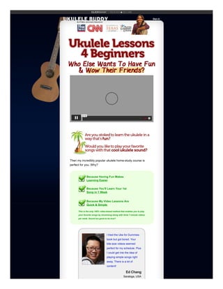 Sign In


Then my incredibly popular ukulele home-study course is
perfect for you. Why?
Because Having Fun Makes
Learning Easier


Because You'll Learn Your 1st


Song in 1 Week


Because My Video Lessons Are


Quick & Simple
This is the only 100% video-based method that enables you to play
your favorite songs by strumming along with three 7-minute videos
per week. Sound too good to be true?
00:00
I tried the Uke for Dummies
book but got bored. Your
bite-size videos seemed
perfect for my schedule. Plus
I could get into the idea of
playing simple songs right
away. There is a lot of
content!
Ed Chang
Saratoga, USA
 