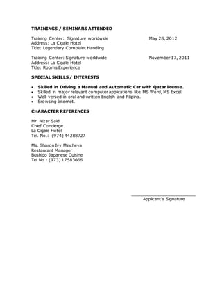 TRAININGS / SEMINARS ATTENDED
Training Center: Signature worldwide May 28, 2012
Address: La Cigale Hotel
Title: Legendary Complaint Handling
Training Center: Signature worldwide November 17, 2011
Address: La Cigale Hotel
Title: Rooms Experience
SPECIAL SKILLS / INTERESTS
 Skilled in Driving a Manual and Automatic Car with Qatar license.
 Skilled in major relevant computer applications like MS Word, MS Excel.
 Well-versed in oral and written English and Filipino.
 Browsing Internet.
CHARACTER REFERENCES
Mr. Nizar Saidi
Chief Concierge
La Cigale Hotel
Tel. No.: (974) 44288727
Ms. Sharon Ivy Mincheva
Restaurant Manager
Bushido Japanese Cuisine
Tel No.: (973) 17583666
_________________________
Applicant’s Signature
 