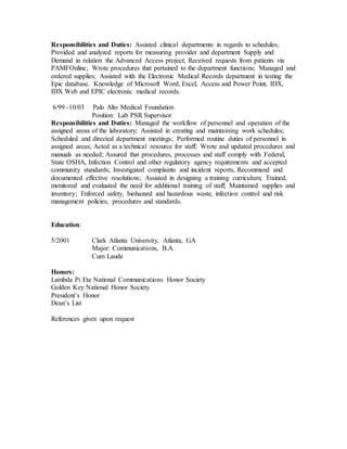 Responsibilities and Duties: Assisted clinical departments in regards to schedules;
Provided and analyzed reports for measuring provider and department Supply and
Demand in relation the Advanced Access project; Received requests from patients via
PAMFOnline; Wrote procedures that pertained to the department functions; Managed and
ordered supplies; Assisted with the Electronic Medical Records department in testing the
Epic database. Knowledge of Microsoft Word, Excel, Access and Power Point, IDX,
IDX Web and EPIC electronic medical records.
6/99 -10/03 Palo Alto Medical Foundation
Position: Lab PSR Supervisor
Responsibilities and Duties: Managed the workflow of personnel and operation of the
assigned areas of the laboratory; Assisted in creating and maintaining work schedules;
Scheduled and directed department meetings; Performed routine duties of personnel in
assigned areas; Acted as a technical resource for staff; Wrote and updated procedures and
manuals as needed; Assured that procedures, processes and staff comply with Federal,
State OSHA, Infection Control and other regulatory agency requirements and accepted
community standards; Investigated complaints and incident reports, Recommend and
documented effective resolutions; Assisted in designing a training curriculum; Trained,
monitored and evaluated the need for additional training of staff; Maintained supplies and
inventory; Enforced safety, biohazard and hazardous waste, infection control and risk
management policies, procedures and standards.
Education:
5/2001 Clark Atlanta University, Atlanta, GA
Major: Communications, B.A.
Cum Laude
Honors:
Lambda Pi Eta National Communications Honor Society
Golden Key National Honor Society
President’s Honor
Dean’s List
References given upon request
 