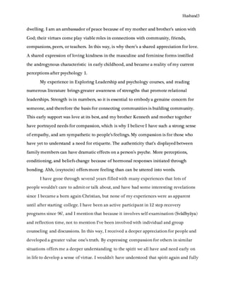 Husband3
dwelling. I am an ambassador of peace because of my mother and brother’s union with
God; their virtues come play viable roles in connections with community, friends,
companions, peers, or teachers. In this way, is why there’s a shared appreciation for love.
A shared expression of loving kindness in the masculine and feminine forms instilled
the androgynous characteristic in early childhood, and became a reality of my current
perceptions after psychology 1.
My experience in Exploring Leadership and psychology courses, and reading
numerous literature brings greater awareness of strengths that promote relational
leaderships. Strength is in numbers, so it is essential to embody a genuine concern for
someone, and therefore the basis for connecting communities is building community.
This early support was love at its best, and my brother Kenneth and mother together
have portrayed needs for compassion, which is why I believe I have such a strong sense
of empathy, and am sympathetic to people’s feelings. My compassion is for those who
have yet to understand a need for etiquette. The authenticity that’s displayed between
family members can have dramatic effects on a person’s psyche. More perceptions,
conditioning, and beliefs change because of hormonal responses initiated through
bonding. Ahh, (oxytocin) offers more feeling than can be uttered into words.
I have gone through several years filled with many experiences that lots of
people wouldn’t care to admit or talk about, and have had some interesting revelations
since I became a born again Christian, but none of my experiences were as apparent
until after starting college. I have been an active participant in 12 step recovery
programs since 96’, and I mention that because it involves self-examination (Svādhyāya)
and reflection time, not to mention I’ve been involved with individual and group
counseling and discussions. In this way, I received a deeper appreciation for people and
developed a greater value one’s truth. By expressing compassion for others in similar
situations offers me a deeper understanding to the spirit we all have and need early on
in life to develop a sense of virtue. I wouldn’t have understood that spirit again and fully
 
