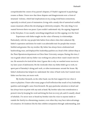 Husband4
comprehended the extent of my parent’s disputes, if I hadn’t registered in psychology
courses at Butte. I know now that these disputes and disagreements were a form of
structural violence, which had implications on my young mind-brain connections,
especially in critical years of maturation. Living with a steady diet of unresolved conflict
causes traumatic affects like developing an inferiority complex. The only thing I ever
wanted between them was peace. I just couldn’t understand why the arguing happened
in the first place. It was usually something insignificant too like arguing over the food.
Experiences with father taught me the value of honesty in relationships.
Particularly with the way people hide habits from others when their ashamed. My
father’s expression and desire for truth is an admirable trait for people that remain
faithful and genuine like my mother. My father has always been a dedicated and
hardworking man, and displayed his leadership qualities as a head of the cabinet shop at
the Plant Operations department on Chico State University campus. During this time, I
was in grade school and my father was working two jobs so there wasn’t much time for
me. He seemed to be tired all the time; I guess this is why we watched more movies in
my later years of adolescents. On the weekends when my father didn’t go to work, we
spent part of Saturday’s doing yard work, or other maintenance around the house. My
father’s dedication has helped me understand the value of hard work, but I wanted more
father son fun time, not more work.
My brother Kenneth, on the other hand, was the best support for me when it
came to playtime. I know after many pages of self-reflection that much of my leadership
qualities and strength’s came from Kenneth. He pays particular attention to detail and
has always been on point with any task at hand. My brother takes into consideration a
person’s time by keeping his word and doing his best on every job, and it’s usually ahead
of schedule. I’ve never seen or heard my brother raise his voice to anyone inside or
outside the family in a threatening manner, even when they may have taken advantage
of a situation. It’s kindness like his that exhibits compassion through understanding. Just
 