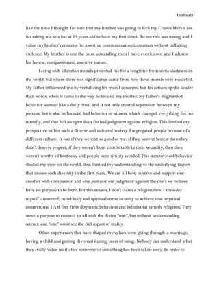 Husband5
like the time I thought for sure that my brother was going to kick my Cousin Mark’s ass
for taking me to a bar at 13 years old to have my first drink. To me this was wrong and I
value my brother’s concern for assertive communication in matters without inflicting
violence. My brother is one the most upstanding men I have ever known and I admire
his honest, compassionate, assertive nature.
Living with Christian morals protected me for a longtime from some darkness in
the world, but where there was significance came from how these morals were modeled.
My father influenced me by verbalizing his moral concerns, but his actions spoke louder
than words, when it came to the way he treated my mother. My father’s disgruntled
behavior seemed like a daily ritual and it not only created separation between my
parents, but it also influenced bad behavior to witness, which changed everything for me
morally, and that left an open door for bad judgment against religion. This limited my
perspective within such a diverse and cultured society. I segregated people because of a
different culture. It was if they weren’t as good as me; if they weren’t honest then they
didn’t deserve respect; if they weren’t born comfortable in their sexuality, then they
weren’t worthy of kindness, and people were simply avoided. This stereotypical behavior
shaded my view on the world, thus limited my understanding to the underlying factors
that causes such diversity in the first place. We are all here to serve and support one
another with compassion and love, not cast out judgment against the one’s we believe
have no purpose to be here. For this reason, I don’t claim a religion now. I consider
myself connected; mind-body and spiritual come in unity to achieve true mystical
connections. I AM free from dogmatic behaviors and beliefs that tarnish religions. They
serve a purpose to connect us all with the divine “one”, but without understanding
science and “one” won’t see the full aspect of reality.
Other experiences that have shaped my values were going through a marriage,
having a child and getting divorced during years of using. Nobody can understand what
they really value until after someone or something has been taken away. In order to
 