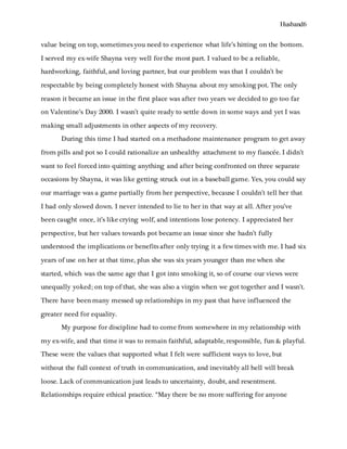 Husband6
value being on top, sometimes you need to experience what life’s hitting on the bottom.
I served my ex-wife Shayna very well for the most part. I valued to be a reliable,
hardworking, faithful, and loving partner, but our problem was that I couldn’t be
respectable by being completely honest with Shayna about my smoking pot. The only
reason it became an issue in the first place was after two years we decided to go too far
on Valentine’s Day 2000. I wasn’t quite ready to settle down in some ways and yet I was
making small adjustments in other aspects of my recovery.
During this time I had started on a methadone maintenance program to get away
from pills and pot so I could rationalize an unhealthy attachment to my fiancée. I didn’t
want to feel forced into quitting anything and after being confronted on three separate
occasions by Shayna, it was like getting struck out in a baseball game. Yes, you could say
our marriage was a game partially from her perspective, because I couldn’t tell her that
I had only slowed down. I never intended to lie to her in that way at all. After you’ve
been caught once, it’s like crying wolf, and intentions lose potency. I appreciated her
perspective, but her values towards pot became an issue since she hadn’t fully
understood the implications or benefits after only trying it a few times with me. I had six
years of use on her at that time, plus she was six years younger than me when she
started, which was the same age that I got into smoking it, so of course our views were
unequally yoked; on top of that, she was also a virgin when we got together and I wasn’t.
There have been many messed up relationships in my past that have influenced the
greater need for equality.
My purpose for discipline had to come from somewhere in my relationship with
my ex-wife, and that time it was to remain faithful, adaptable, responsible, fun & playful.
These were the values that supported what I felt were sufficient ways to love, but
without the full context of truth in communication, and inevitably all hell will break
loose. Lack of communication just leads to uncertainty, doubt, and resentment.
Relationships require ethical practice. “May there be no more suffering for anyone
 