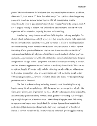 Husband7
please.” My intentions were definitely not what they are today that’s for sure, but I have
also come 11 years March 27th
from that relationship. This experience has changed my
purpose to contribute a strong moral concern of truth in supporting healthy
connections. In order to gain another’s respect, that requires “one” to be an open book. A
life of pages is waiting to be read, with chapters full of dictions that can reflect on an
experience with compassion, empathy, love and understanding.
Another big change for me was with the beliefs against claiming a religion. I’ve
always valued inclusiveness, and will always love that about the church. I also appreciate
the time around diverse cultured people, and our nature is meant to be compassionate
and understanding, which nurtures with truth and love, and church, is ethical support
for society. Where problems become a concern, are from within diverse families of
various cultural beliefs. All religions offer different moral standards of what “one” can
and can’t do, and in many ways, this will attribute to a person’s character traits. Religion
also promotes changes in one’s perspective that sees an influence differently in society,
and that serves to support one another’s virtue in an already diluted belief. Who are we
to criticize though? We would really only be criticizing ourselves. Norms will continue
to depreciate one another, while growing with intensity will inevitably morph society
within every generation. Awareness absolutely critical and crucial for being the change
you wish to see in this world.
The first time I realized my leadership potential came from being like a big
brother to my friends around the age of 13. I may not have seen myself as a leader like
some Army general, ceo, or governor, but I AM a leader in being consistent, respectable,
and trustworthy protector for my brothers. It felt good to be looked up to. I developed
my strength for process orientation when I received my first paper route. Delivering
newspapers on a bicycle was a detailed task for me that I pursued and sustained to
perfection all but six months of my 2 and a half years employed. My style offered
money to support power with my friends, while my customers greatly appreciated my
 