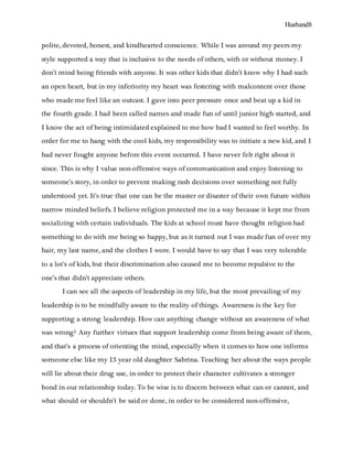 Husband8
polite, devoted, honest, and kindhearted conscience. While I was around my peers my
style supported a way that is inclusive to the needs of others, with or without money. I
don’t mind being friends with anyone. It was other kids that didn’t know why I had such
an open heart, but in my inferiority my heart was festering with malcontent over those
who made me feel like an outcast. I gave into peer pressure once and beat up a kid in
the fourth grade. I had been called names and made fun of until junior high started, and
I know the act of being intimidated explained to me how bad I wanted to feel worthy. In
order for me to hang with the cool kids, my responsibility was to initiate a new kid, and I
had never fought anyone before this event occurred. I have never felt right about it
since. This is why I value non-offensive ways of communication and enjoy listening to
someone’s story, in order to prevent making rash decisions over something not fully
understood yet. It’s true that one can be the master or disaster of their own future within
narrow minded beliefs. I believe religion protected me in a way because it kept me from
socializing with certain individuals. The kids at school must have thought religion had
something to do with me being so happy, but as it turned out I was made fun of over my
hair, my last name, and the clothes I wore. I would have to say that I was very tolerable
to a lot’s of kids, but their discrimination also caused me to become repulsive to the
one’s that didn’t appreciate others.
I can see all the aspects of leadership in my life, but the most prevailing of my
leadership is to be mindfully aware to the reality of things. Awareness is the key for
supporting a strong leadership. How can anything change without an awareness of what
was wrong? Any further virtues that support leadership come from being aware of them,
and that’s a process of orienting the mind, especially when it comes to how one informs
someone else like my 13 year old daughter Sabrina. Teaching her about the ways people
will lie about their drug use, in order to protect their character cultivates a stronger
bond in our relationship today. To be wise is to discern between what can or cannot, and
what should or shouldn’t be said or done, in order to be considered non-offensive,
 