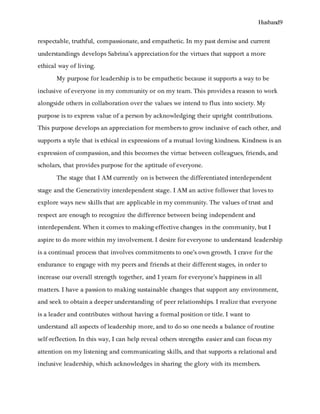 Husband9
respectable, truthful, compassionate, and empathetic. In my past demise and current
understandings develops Sabrina’s appreciation for the virtues that support a more
ethical way of living.
My purpose for leadership is to be empathetic because it supports a way to be
inclusive of everyone in my community or on my team. This provides a reason to work
alongside others in collaboration over the values we intend to flux into society. My
purpose is to express value of a person by acknowledging their upright contributions.
This purpose develops an appreciation for members to grow inclusive of each other, and
supports a style that is ethical in expressions of a mutual loving kindness. Kindness is an
expression of compassion, and this becomes the virtue between colleagues, friends, and
scholars, that provides purpose for the aptitude of everyone.
The stage that I AM currently on is between the differentiated interdependent
stage and the Generativity interdependent stage. I AM an active follower that loves to
explore ways new skills that are applicable in my community. The values of trust and
respect are enough to recognize the difference between being independent and
interdependent. When it comes to making effective changes in the community, but I
aspire to do more within my involvement. I desire for everyone to understand leadership
is a continual process that involves commitments to one’s own growth. I crave for the
endurance to engage with my peers and friends at their different stages, in order to
increase our overall strength together, and I yearn for everyone’s happiness in all
matters. I have a passion to making sustainable changes that support any environment,
and seek to obtain a deeper understanding of peer relationships. I realize that everyone
is a leader and contributes without having a formal position or title. I want to
understand all aspects of leadership more, and to do so one needs a balance of routine
self-reflection. In this way, I can help reveal others strengths easier and can focus my
attention on my listening and communicating skills, and that supports a relational and
inclusive leadership, which acknowledges in sharing the glory with its members.
 