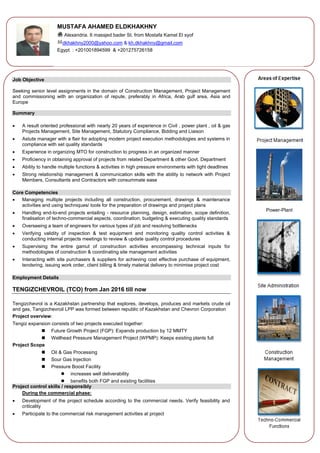 Power-Plant
Job Objective
Seeking senior level assignments in the domain of Construction Management, Project Management
and commissioning with an organization of repute, preferably in Africa, Arab gulf area, Asia and
Europe
Summary
 A result oriented professional with nearly 20 years of experience in Civil , power plant , oil & gas
Projects Management, Site Management, Statutory Compliance, Bidding and Liaison
 Astute manager with a flair for adopting modern project execution methodologies and systems in
compliance with set quality standards
 Experience in organizing MTO for construction to progress in an organized manner
 Proficiency in obtaining approval of projects from related Department & other Govt. Department
 Ability to handle multiple functions & activities in high pressure environments with tight deadlines
 Strong relationship management & communication skills with the ability to network with Project
Members, Consultants and Contractors with consummate ease
Core Competencies
 Managing multiple projects including all construction, procurement, drawings & maintenance
activities and using techniques/ tools for the preparation of drawings and project plans
 Handling end-to-end projects entailing - resource planning, design, estimation, scope definition,
finalisation of techno-commercial aspects, coordination, budgeting & executing quality standards
 Overseeing a team of engineers for various types of job and resolving bottlenecks
 Verifying validity of inspection & test equipment and monitoring quality control activities &
conducting internal projects meetings to review & update quality control procedures
 Supervising the entire gamut of construction activities encompassing technical inputs for
methodologies of construction & coordinating site management activities
 Interacting with site purchasers & suppliers for achieving cost effective purchase of equipment,
tendering, issuing work order, client billing & timely material delivery to minimise project cost
Employment Details
TENGIZCHEVROIL (TCO) from Jan 2016 till now
Tengizchevrol is a Kazakhstan partnership that explores, develops, produces and markets crude oil
and gas, Tangizchevroil LPP was formed between republic of Kazakhstan and Chevron Corporation
Project overview:
Tengiz expansion consists of two projects executed together:
 Future Growth Project (FGP): Expands production by 12 MMTY
 Wellhead Pressure Management Project (WPMP): Keeps existing plants full
Project Scope
 Oil & Gas Processing
 Sour Gas Injection
 Pressure Boost Facility
 increases well deliverability
 benefits both FGP and existing facilities
Project control skills / responsibly
During the commercial phase:
 Development of the project schedule according to the commercial needs. Verify feasibility and
criticality
 Participate to the commercial risk management activities at project
MUSTAFA AHAMED ELDKHAKHNY
Alexandria. 6 massjed bader St. from Mostafa Kamel El syof
dkhakhny2000@yahoo.com & kh.dkhakhny@gmail.com
Egypt : +201001894599 & +201275726158
 
